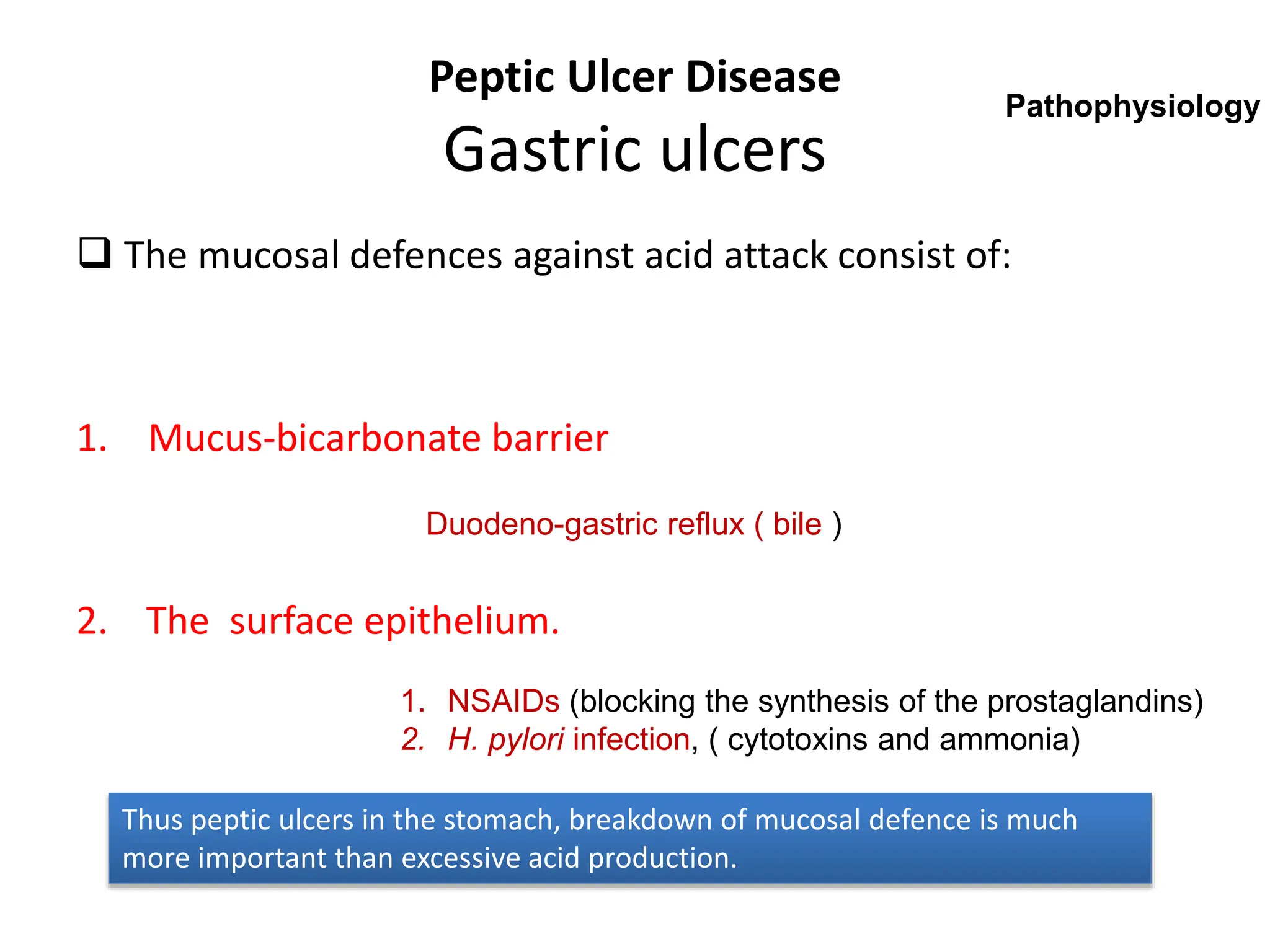 Peptic Ulcer Disease
Gastric ulcers
 The mucosal defences against acid attack consist of:
1. Mucus-bicarbonate barrier
2. The surface epithelium.
Duodeno-gastric reflux ( bile )
1. NSAIDs (blocking the synthesis of the prostaglandins)
2. H. pylori infection, ( cytotoxins and ammonia)
Thus peptic ulcers in the stomach, breakdown of mucosal defence is much
more important than excessive acid production.
Pathophysiology
 