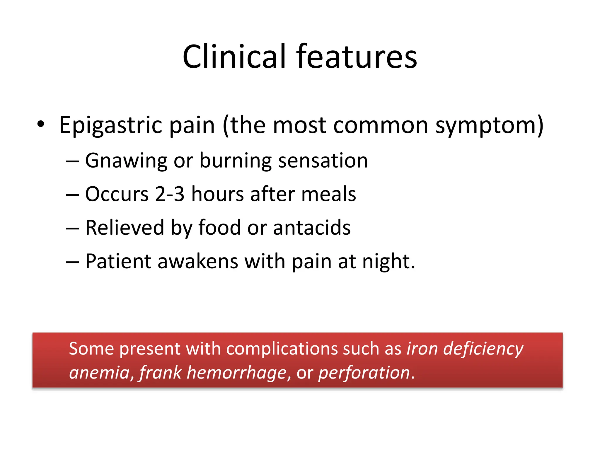 Clinical features
• Epigastric pain (the most common symptom)
– Gnawing or burning sensation
– Occurs 2-3 hours after meals
– Relieved by food or antacids
– Patient awakens with pain at night.
Some present with complications such as iron deficiency
anemia, frank hemorrhage, or perforation.
 