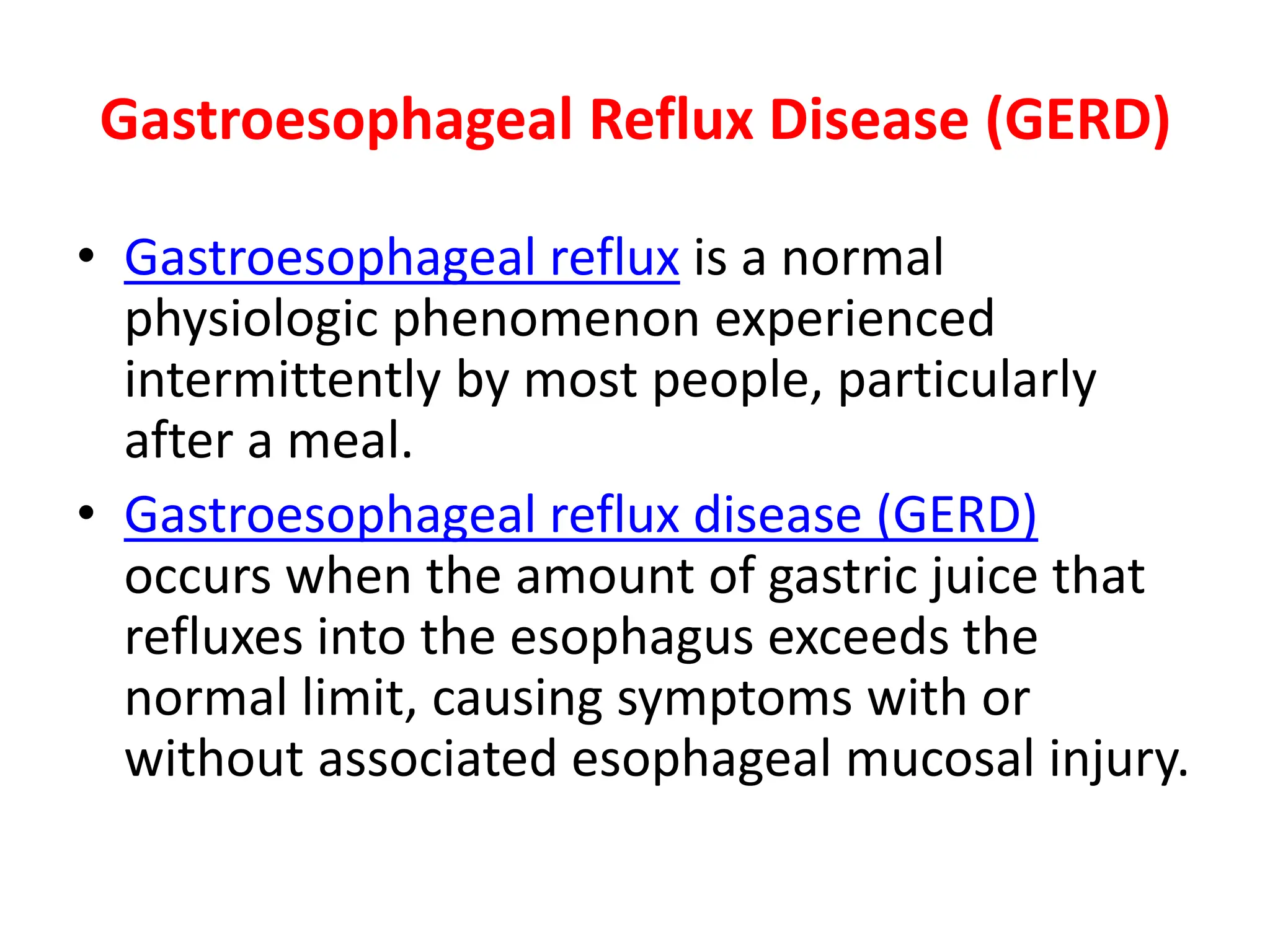 Gastroesophageal Reflux Disease (GERD)
• Gastroesophageal reflux is a normal
physiologic phenomenon experienced
intermittently by most people, particularly
after a meal.
• Gastroesophageal reflux disease (GERD)
occurs when the amount of gastric juice that
refluxes into the esophagus exceeds the
normal limit, causing symptoms with or
without associated esophageal mucosal injury.
 