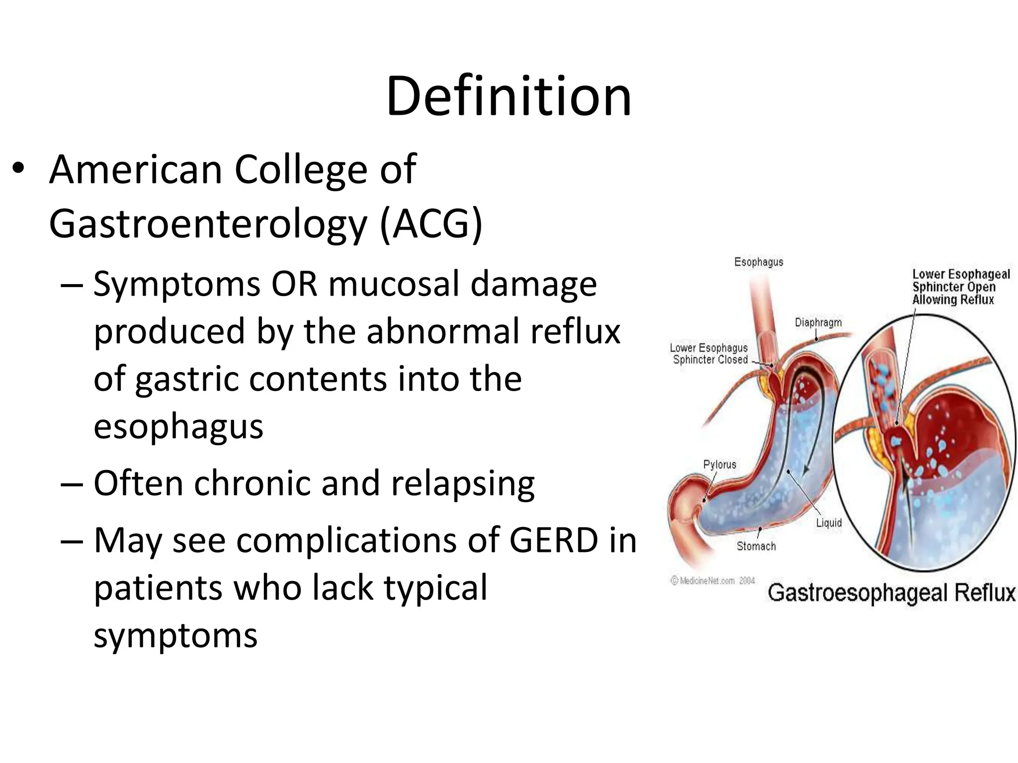 Definition
• American College of
Gastroenterology (ACG)
– Symptoms OR mucosal damage
produced by the abnormal reflux
of gastric contents into the
esophagus
– Often chronic and relapsing
– May see complications of GERD in
patients who lack typical
symptoms
 
