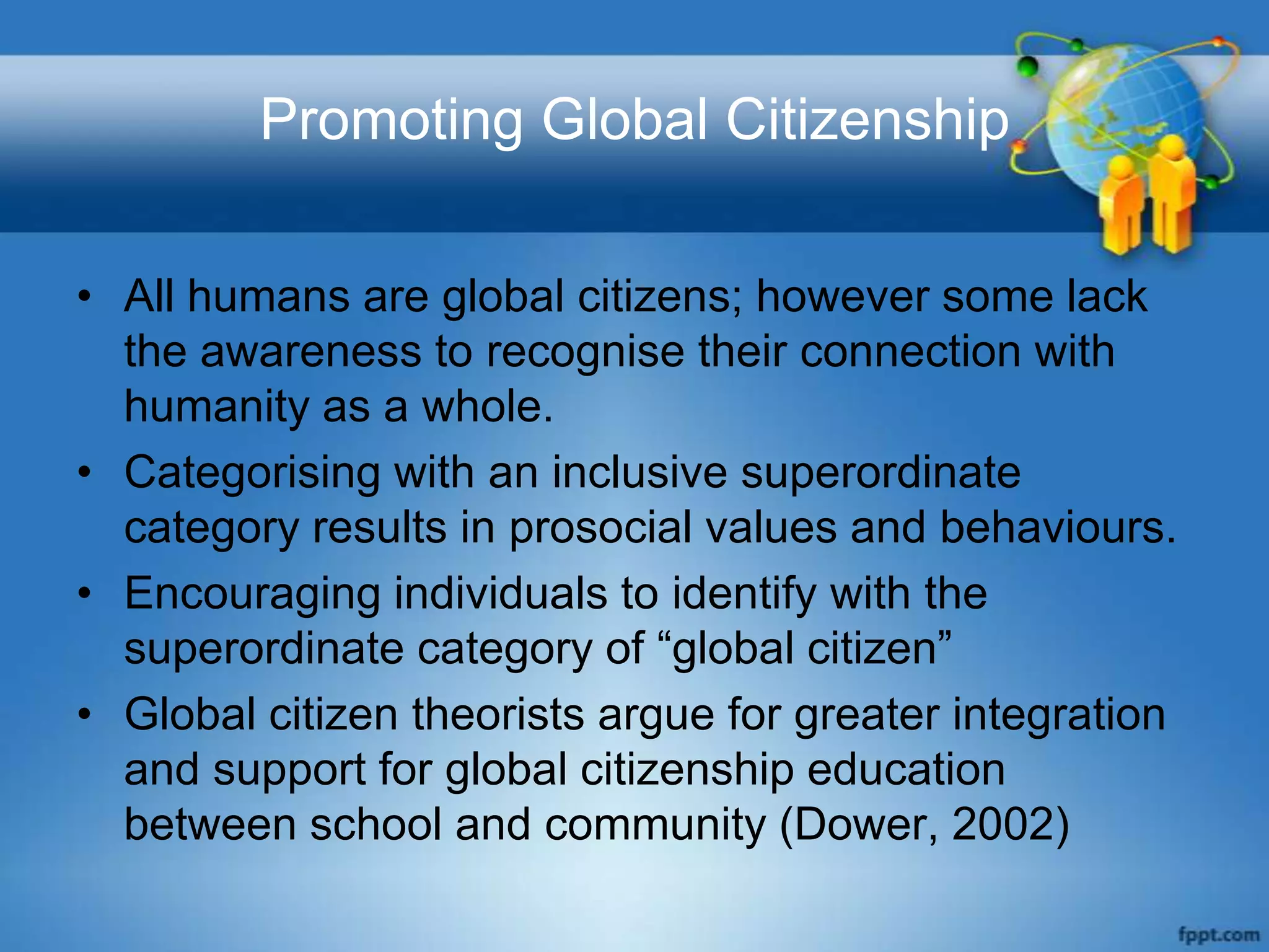 Promoting Global Citizenship

• All humans are global citizens; however some lack
  the awareness to recognise their connection with
  humanity as a whole.
• Categorising with an inclusive superordinate
  category results in prosocial values and behaviours.
• Encouraging individuals to identify with the
  superordinate category of “global citizen”
• Global citizen theorists argue for greater integration
  and support for global citizenship education
  between school and community (Dower, 2002)
 