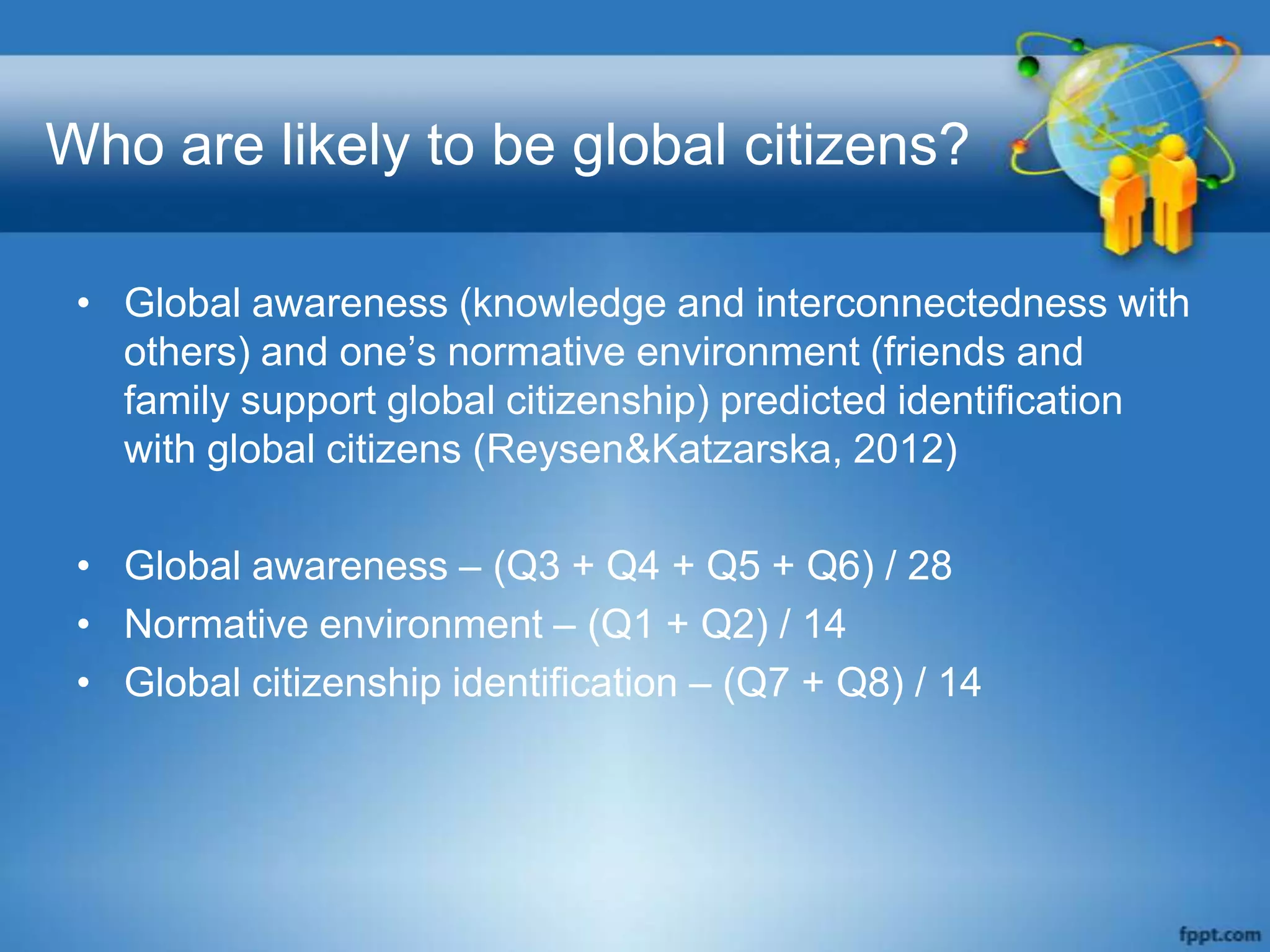 Who are likely to be global citizens?

 • Global awareness (knowledge and interconnectedness with
   others) and one’s normative environment (friends and
   family support global citizenship) predicted identification
   with global citizens (Reysen&Katzarska, 2012)

 • Global awareness – (Q3 + Q4 + Q5 + Q6) / 28
 • Normative environment – (Q1 + Q2) / 14
 • Global citizenship identification – (Q7 + Q8) / 14
 