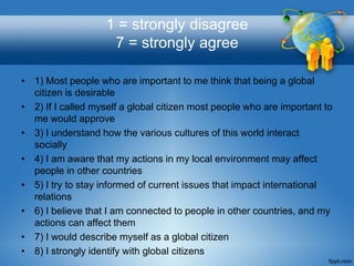1 = strongly disagree
                    7 = strongly agree

• 1) Most people who are important to me think that being a global
  citizen is desirable
• 2) If I called myself a global citizen most people who are important to
  me would approve
• 3) I understand how the various cultures of this world interact
  socially
• 4) I am aware that my actions in my local environment may affect
  people in other countries
• 5) I try to stay informed of current issues that impact international
  relations
• 6) I believe that I am connected to people in other countries, and my
  actions can affect them
• 7) I would describe myself as a global citizen
• 8) I strongly identify with global citizens
 