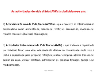 As actividades de vida diária (AVDs) subdividem-se em:

a) Actividades Básicas de Vida Diária (ABVDs) – que envolvem as relacionadas ao
autocuidado como alimentar-se, banhar-se, vestir-se, arrumar-se, mobilizar-se,
manter controle sobre suas eliminações;

b) Actividades Instrumentais de Vida Diária (AIVDs) – que indicam a capacidade

do indivíduo levar uma vida independente dentro da comunidade onde vive e
inclui a capacidade para preparar refeições, realizar compras, utilizar transporte,
cuidar da casa, utilizar telefone, administrar as próprias finanças, tomar seus

medicamentos.
Prof. Amadeu

12

 