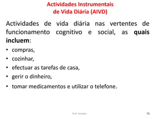Actividades Instrumentais
de Vida Diária (AIVD)

Actividades de vida diária nas vertentes de
funcionamento cognitivo e social, as quais
incluem:
•
•
•
•

compras,
cozinhar,
efectuar as tarefas de casa,
gerir o dinheiro,

• tomar medicamentos e utilizar o telefone.

Prof. Amadeu

13

 