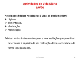 Actividades de Vida Diária
(AVD)
Actividades básicas necessárias à vida, as quais Incluem:
 higiene,
 alimentação,
 eliminação
 mobilização.
Existem vários instrumentos para a sua avaliação que permitem
determinar a capacidade de realização dessas actividades de
forma independente.

Prof. Amadeu

14

 