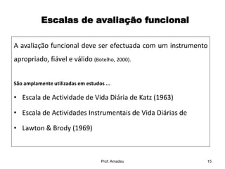 Escalas de avaliação funcional
A avaliação funcional deve ser efectuada com um instrumento

apropriado, fiável e válido (Botelho, 2000).
São amplamente utilizadas em estudos ...

• Escala de Actividade de Vida Diária de Katz (1963)
• Escala de Actividades Instrumentais de Vida Diárias de
• Lawton & Brody (1969)

Prof. Amadeu

15

 