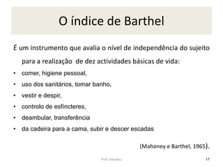 O índice de Barthel
É um instrumento que avalia o nível de independência do sujeito
para a realização de dez actividades básicas de vida:
• comer, higiene pessoal,
• uso dos sanitários, tomar banho,
• vestir e despir,

• controlo de esfíncteres,
• deambular, transferência
• da cadeira para a cama, subir e descer escadas
(Mahoney e Barthel, 1965).
Prof. Amadeu

17

 