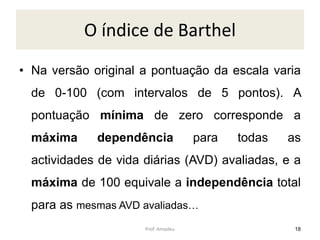 O índice de Barthel
• Na versão original a pontuação da escala varia
de 0-100 (com intervalos de 5 pontos). A

pontuação mínima de zero corresponde a
máxima

dependência

para

todas

as

actividades de vida diárias (AVD) avaliadas, e a
máxima de 100 equivale a independência total

para as mesmas AVD avaliadas…
Prof. Amadeu

18

 
