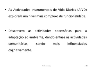 • As Actividades Instrumentais de Vida Diárias (AIVD)
exploram um nível mais complexo de funcionalidade.

• Descrevem as actividades necessárias para a
adaptação ao ambiente, dando ênfase às actividades

comunitárias,

sendo

mais

influenciadas

cognitivamente.

Prof. Amadeu

23

 