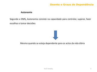 Doente e Graus de Dependência
Autonomia
Segundo a OMS, Autonomia consiste na capacidade para controlar, superar, fazer

escolhas e tomar decisões

Mesmo quando se esteja dependente para os actos da vida diária

Prof. Amadeu

3

 