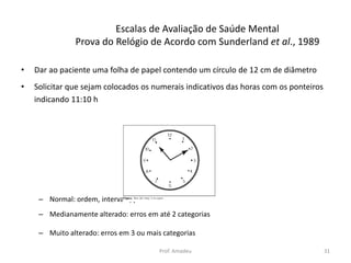 Escalas de Avaliação de Saúde Mental
Prova do Relógio de Acordo com Sunderland et al., 1989
•

Dar ao paciente uma folha de papel contendo um círculo de 12 cm de diâmetro

•

Solicitar que sejam colocados os numerais indicativos das horas com os ponteiros
indicando 11:10 h

– Normal: ordem, intervalo, ponteiros e hora corretos
– Medianamente alterado: erros em até 2 categorias
– Muito alterado: erros em 3 ou mais categorias
Prof. Amadeu

31

 