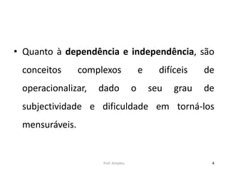 • Quanto à dependência e independência, são
conceitos

complexos

operacionalizar,

dado

e
o

difíceis
seu

grau

de
de

subjectividade e dificuldade em torná-los
mensuráveis.

Prof. Amadeu

4

 