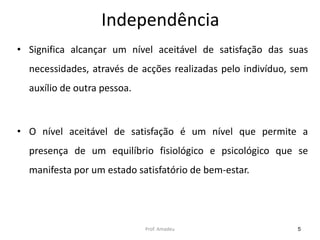 Independência
• Significa alcançar um nível aceitável de satisfação das suas

necessidades, através de acções realizadas pelo indivíduo, sem
auxílio de outra pessoa.

• O nível aceitável de satisfação é um nível que permite a

presença de um equilíbrio fisiológico e psicológico que se
manifesta por um estado satisfatório de bem-estar.

Prof. Amadeu

5

 