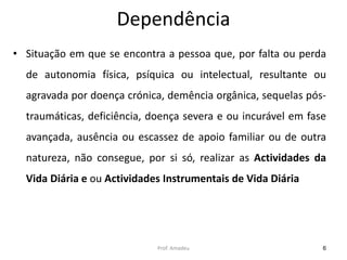Dependência
• Situação em que se encontra a pessoa que, por falta ou perda

de autonomia física, psíquica ou intelectual, resultante ou
agravada por doença crónica, demência orgânica, sequelas pós-

traumáticas, deficiência, doença severa e ou incurável em fase
avançada, ausência ou escassez de apoio familiar ou de outra
natureza, não consegue, por si só, realizar as Actividades da
Vida Diária e ou Actividades Instrumentais de Vida Diária

Prof. Amadeu

6

 
