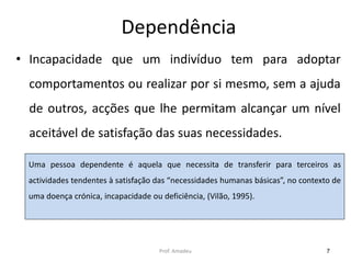 Dependência
• Incapacidade que um indivíduo tem para adoptar
comportamentos ou realizar por si mesmo, sem a ajuda
de outros, acções que lhe permitam alcançar um nível
aceitável de satisfação das suas necessidades.
Uma pessoa dependente é aquela que necessita de transferir para terceiros as
actividades tendentes à satisfação das “necessidades humanas básicas”, no contexto de
uma doença crónica, incapacidade ou deficiência, (Vilão, 1995).

Prof. Amadeu

7

 