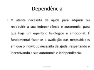 Dependência
• O utente necessita de ajuda para adquirir ou
readquirir a sua independência e autonomia, para
que haja um equilíbrio fisiológico e emocional. É
fundamental fazer-se a avaliação das necessidades
em que o indivíduo necessita de ajuda, respeitando e

incentivando a sua autonomia e independência.

Prof. Amadeu

8

 