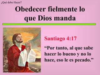 Obedecer fielmente lo que Dios manda Santiago 4:17 “ Por tanto, al que sabe hacer lo bueno y no lo hace, eso le es pecado.” ¿Qué debo Hacer? 