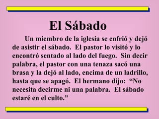 El Sábado  Un miembro de la iglesia se enfrió y dejó de asistir el sábado.  El pastor lo visitó y lo encontró sentado al lado del fuego.  Sin decir palabra, el pastor con una tenaza sacó una brasa y la dejó al lado, encima de un ladrillo, hasta que se apagó.  El hermano dijo:  “No necesita decirme ni una palabra.  El sábado estaré en el culto.” 