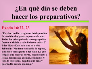 ¿En qué día se deben hacer los preparativos? Exodo 16:22, 23 “ En el sexto día recogieron doble porción de comida: dos gomeres para cada uno. Todos los principales de la congregación fueron a Moisés y se lo hicieron saber. Y él les dijo: --Esto es lo que ha dicho Jehovah: "Mañana es sábado de reposo, el sábado consagrado a Jehovah. Lo que tengáis que cocer al horno, cocedlo hoy; y lo que tengáis que cocinar, cocinadlo. Y todo lo que sobre, dejadlo a un lado y guardadlo para la mañana.” 