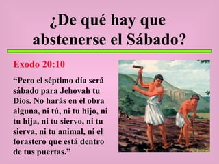 ¿De qué hay que  abstenerse el Sábado? Exodo 20:10 “ Pero el séptimo día será sábado para Jehovah tu Dios. No harás en él obra alguna, ni tú, ni tu hijo, ni tu hija, ni tu siervo, ni tu sierva, ni tu animal, ni el forastero que está dentro de tus puertas.” 