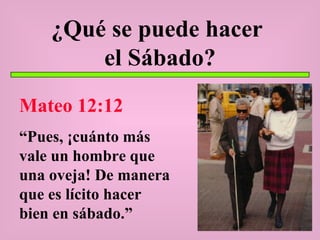 ¿Qué se puede hacer  el Sábado? Mateo 12:12 “ Pues, ¡cuánto más vale un hombre que una oveja! De manera que es lícito hacer bien en sábado.” 