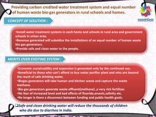 Providing carbon credited water treatment system and equal number
of human waste bio-gas generators in rural schools and homes.
CONCEPT OF SOLUTION :
•Install water treatment systems in each home and schools in rural area and government
schools in urban area.
•Revenue generated will subsidize the installations of an equal number of human waste
bio-gas generators.
•Provide safe and clean water to the people.
MERITS OVER EXISTING SYSTEM :
•Economic sustainability and expansion is generated only by the continued use.
•Beneficial to those who can’t afford to buy water purifier plant and who are beyond
the reach of safe drinking water.
•Biogas generators will take human and kitchen waste and capture the waste
methane.
•Bio-gas generators generate waste effluent(methane) ,a very rich fertilizer.
•No fear of increased level and bad effects of fluoride,arsenic,salinity etc.
•No longer is there a disconnect between funding and public health goals.
Safe and clean drinking water will reduce the thousands of children
who die due to diarrhea in India.
 