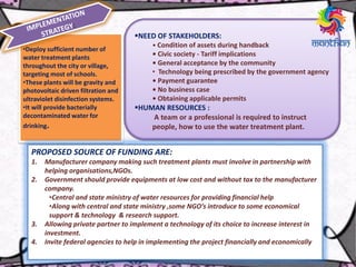 •Deploy sufficient number of
water treatment plants
throughout the city or village,
targeting most of schools.
•These plants will be gravity and
photovoltaic driven filtration and
ultraviolet disinfection systems.
•It will provide bacterially
decontaminated water for
drinking.
NEED OF STAKEHOLDERS:
• Condition of assets during handback
• Civic society - Tariff implications
• General acceptance by the community
• Technology being prescribed by the government agency
• Payment guarantee
• No business case
• Obtaining applicable permits
HUMAN RESOURCES :
A team or a professional is required to instruct
people, how to use the water treatment plant.
PROPOSED SOURCE OF FUNDING ARE:
1. Manufacturer company making such treatment plants must involve in partnership with
helping organisations,NGOs.
2. Government should provide equipments at low cost and without tax to the manufacturer
company.
•Central and state ministry of water resources for providing financial help
•Along with central and state ministry ,some NGO’s introduce to some economical
support & technology & research support.
3. Allowing private partner to implement a technology of its choice to increase interest in
investment.
4. Invite federal agencies to help in implementing the project financially and economically
 