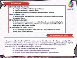 CHALLENGES :
MITIGATION FACTORS :
ECONOMIC CHALLENGES:
 Ability to attract finance for a major scaling-up
 Engaging the Private/Corporate sector
 Scalable finance models for meeting demand have not emerged
SOCIAL CHALLENGES :
 Need for higher degree of efforts and resources for bringing about sustainable
behavioural change
POLITICAL CHALLENGES :
 Governments are often driven by a political agenda and constrained by highly
bureaucratic ways of functioning, which in turn has a slow-down and sometimes
even adverse effect on the program.
TECHNOLOGICAL CHALLENGES:
 The technology of construct and maintenance of water treatment plant &
human waste bio-gas generators.
•Arrange more funding through NGOs and take loan by World Bank to solve the economical problem.
•Govt. and private institute do combine research to develop new technology of water treatment plant
to increasing the efficiency and lowering the cost of construction and maintenance problem.
•A team should be committed and well paid to ensure:
- the quality of water from these plants after specific time interval
-to guide people about usage of water treatment plant
-to look the proper use of generated bio-gas(methane, a rich fertilizer).
 