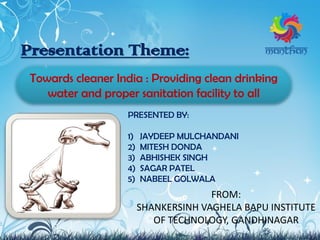 Presentation Theme:
Towards cleaner India : Providing clean drinking
water and proper sanitation facility to all
PRESENTED BY:
1) JAYDEEP MULCHANDANI
2) MITESH DONDA
3) ABHISHEK SINGH
4) SAGAR PATEL
5) NABEEL GOLWALA
FROM:
SHANKERSINH VAGHELA BAPU INSTITUTE
OF TECHNOLOGY, GANDHINAGAR
 