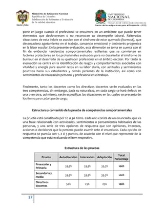pone en juego cuando el profesional se encuentra en un ambiente que puede tener
elementos que desfavorecen o no reconocen su desempeño laboral. Reiteradas
situaciones de esta índole se asocian con el síndrome de estar quemado (burnout), que
desencadena agotamiento en el trabajo, cansancio emocional y desinterés progresiva
en la labor escolar. En la presente evaluación, esta dimensión se toma en cuenta con el
fin de evidenciar tendencias comportamentales resilientes que se convierten en
factores protectores en los profesionales evaluados para no desarrollar el síndrome de
burnout en el desarrollo de su quehacer profesional en el ámbito escolar. Por tanto la
evaluación se centra en la identificación de rasgos y comportamientos asociados con
vitalidad y energía para asumir retos en su labor diaria, con actitudes y sentimientos
positivos hacia sus estudiantes y demás personas de la institución, así como con
sentimientos de realización personal y profesional en el trabajo.


Finalmente, tanto los docentes como los directivos docentes serán evaluados en las
tres competencias, sin embargo, dada su naturaleza, en cada cargo se hará énfasis en
una o en otra, así mismo, serán específicas las situaciones en las cuales se presentarán
los ítems para cada tipo de cargo.


      Estructura y contenido de la prueba de competencias comportamentales

La prueba está constituida por 20 ó 30 ítems. Cada uno consta de un enunciado, que es
una frase relacionada con actividades, sentimientos o pensamientos habituales de las
personas, y una serie de tres opciones de respuesta que son opiniones, intereses,
acciones o decisiones que la persona puede asumir ante el enunciado. Cada opción de
respuesta se puntúa con 1, 2 ó 3 puntos, de acuerdo con el nivel que represente de la
competencia que está evaluando el ítem respectivo.


                               Estructura de las pruebas

                                                                      Total
              Prueba       Autodirección Interacción Adaptación
                                                                    Porcentaje
         Preescolar y
                               33,3%         33,3%         33,3%       100%
         Primaria
         Secundaria y
                               33,3%         33,3%         33,3%       100%
         media
         Directivos
                                50%           25%          25%         100%
         docentes


   17
 
