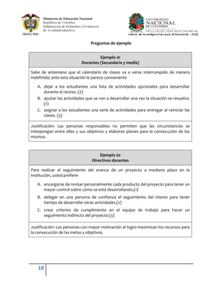 Preguntas de ejemplo


                                    Ejemplo 01
                           Docentes (Secundaria y media)

Sabe de antemano que el calendario de clases va a verse interrumpido de manera
indefinida; ante esta situación le parece conveniente

   A. dejar a los estudiantes una lista de actividades opcionales para desarrollar
      durante el receso. (2)
   B. ajustar las actividades que se van a desarrollar una vez la situación se resuelva.
      (1)
   C. asignar a los estudiantes una serie de actividades para entregar al reiniciar las
      clases. (3)

Justificación: Las personas responsables no permiten que las circunstancias se
interpongan entre ellas y sus objetivos y elaboran planes para la consecución de los
mismos.



                                     Ejemplo 02
                                 Directivos docentes

Para realizar el seguimiento del avance de un proyecto a mediano plazo en la
institución, usted prefiere

   A. encargarse de revisar personalmente cada producto del proyecto para tener un
      mayor control sobre cómo se está desarrollando.(1)
   B. delegar en una persona de confianza el seguimiento del mismo para tener
      tiempo de desarrollar otras actividades.(2)
   C. crear criterios de cumplimiento en el equipo de trabajo para hacer un
      seguimiento indirecto del proyecto.(3)

Justificación: Las personas con mayor motivación al logro maximizan los recursos para
la consecución de las metas y objetivos.




   18
 