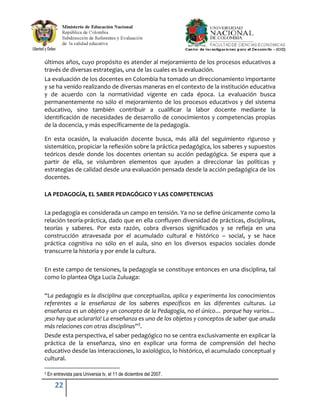 últimos años, cuyo propósito es atender al mejoramiento de los procesos educativos a
través de diversas estrategias, una de las cuales es la evaluación.
La evaluación de los docentes en Colombia ha tomado un direccionamiento importante
y se ha venido realizando de diversas maneras en el contexto de la institución educativa
y de acuerdo con la normatividad vigente en cada época. La evaluación busca
permanentemente no sólo el mejoramiento de los procesos educativos y del sistema
educativo, sino también contribuir a cualificar la labor docente mediante la
identificación de necesidades de desarrollo de conocimientos y competencias propias
de la docencia, y más específicamente de la pedagogía.

En esta ocasión, la evaluación docente busca, más allá del seguimiento riguroso y
sistemático, propiciar la reflexión sobre la práctica pedagógica, los saberes y supuestos
teóricos desde donde los docentes orientan su acción pedagógica. Se espera que a
partir de ella, se vislumbren elementos que ayuden a direccionar las políticas y
estrategias de calidad desde una evaluación pensada desde la acción pedagógica de los
docentes.

LA PEDAGOGÍA, EL SABER PEDAGÓGICO Y LAS COMPETENCIAS

La pedagogía es considerada un campo en tensión. Ya no se define únicamente como la
relación teoría-práctica, dado que en ella confluyen diversidad de prácticas, disciplinas,
teorías y saberes. Por esta razón, cobra diversos significados y se refleja en una
construcción atravesada por el acumulado cultural e histórico – social, y se hace
práctica cognitiva no sólo en el aula, sino en los diversos espacios sociales donde
transcurre la historia y por ende la cultura.

En este campo de tensiones, la pedagogía se constituye entonces en una disciplina, tal
como lo plantea Olga Lucia Zuluaga:

“La pedagogía es la disciplina que conceptualiza, aplica y experimenta los conocimientos
referentes a la enseñanza de los saberes específicos en las diferentes culturas. La
enseñanza es un objeto y un concepto de la Pedagogía, no el único… porque hay varios…
¡eso hay que aclararlo! La enseñanza es uno de los objetos y conceptos de saber que anuda
más relaciones con otras disciplinas”3.
Desde esta perspectiva, el saber pedagógico no se centra exclusivamente en explicar la
práctica de la enseñanza, sino en explicar una forma de comprensión del hecho
educativo desde las interacciones, lo axiológico, lo histórico, el acumulado conceptual y
cultural.

3   En entrevista para Universia tv, el 11 de diciembre del 2007.

        22
 