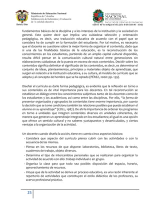fundamentos básicos de la disciplina y a los intereses de la institución y la sociedad en
general. Esto quiere decir que implica una cuidadosa selección y ordenación
pedagógica, es decir, una traducción educativa de acuerdo con el papel que se
considera ha de cumplir en la formación del estudiante. Por tal motivo, es necesario
que el docente se cuestione sobre la mejor forma de organizar el contenido, dado que
si una de las finalidades básicas de la educación, es la reconstrucción de los
conocimientos en los estudiantes, partiendo de un amplio capital cultural disponible,
resulta difícil pensar en la comunicación cultural natural entre generaciones sin
elaboraciones cuidadosas de la puesta en escena de esos contenidos. Decidir sobre los
contenidos significa delimitar el significado de los contenidos, es decir, es determinar el
conjunto de ideas, planteamientos, principios y materiales objeto de aprendizaje, que
surgen en relación a la institución educativa, a su cultura, al modelo de currículo que se
adopta y al concepto de hombre que se ha optado (PÉREZ, 2000: pp. 139).

Diseñar el currículo es darle forma pedagógica, es evidente que la reflexión en torno a
sus contenidos es de vital importancia para los docentes. En tal reconstrucción se
establece un diálogo entre los conocimientos subjetivos tanto de los docentes como de
los estudiantes y los académicos; así como entre las disciplinas. Por ello, “la forma de
presentar organizados y agrupados los contenidos tiene enorme importancia, por cuanto
la decisión que se tome condiciona también las relaciones posibles que pueda establecer el
alumno en su aprendizaje” (COLL, 1987). De ahí la importancia de ordenar los programas
en torno a unidades que integren contenidos diversos en unidades coherentes, de
manera que generan un aprendizaje integrado en los estudiantes; al igual es una opción
que ofrece un sentido cultural y no saberes yuxtapuestos y desarticulados, y ciertas
ventajas a la organización de la actividad.

Un docente cuando diseña la acción, tiene en cuenta cinco aspectos básicos:
 - Considera que aspecto del currículo piensa cubrir con las actividades o con la
   secuencia de las mismas.
 - Piensa en los recursos de que dispone: laboratorios, biblioteca, libros de texto,
   cuadernos de trabajo, objeto diversos.
 - Determina el tipo de intercambios personales que se realizaran para organizar la
   actividad de acuerdo con ello: trabajo individual o en grupo.
 - Organiza la clase para que todo sea posible: disposición del espacio, horario,
   aprovechamiento de recursos.
 - Intuye que de la actividad se deriva un proceso educativo, es una razón inherente al
   repertorio de actividades que constituyen el estilo didáctico de los profesores, su
   acervo profesional práctico.



    25
 