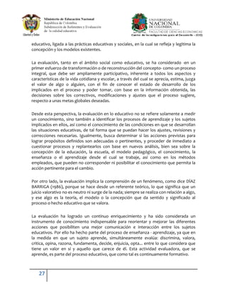 educativo, ligada a las prácticas educativas y sociales, en la cual se refleja y legitima la
concepción y los modelos existentes.

La evaluación, tanto en el ámbito social como educativo, se ha considerado -en un
primer esfuerzo de transformación o de reconstrucción del concepto- como un proceso
integral, que debe ser ampliamente participativo, inherente a todos los aspectos y
características de la vida cotidiana y escolar, a través del cual se aprecia, estima, juzga
el valor de algo o alguien, con el fin de conocer el estado de desarrollo de los
implicados en el proceso y poder tomar, con base en la información obtenida, las
decisiones sobre los correctivos, modificaciones y ajustes que el proceso sugiere,
respecto a unas metas globales deseadas.

Desde esta perspectiva, la evaluación en lo educativo no se refiere solamente a medir
un conocimiento, sino también a identificar los procesos de aprendizaje y los sujetos
implicados en ellos, así como el conocimiento de las condiciones en que se desarrollan
las situaciones educativas, de tal forma que se puedan hacer los ajustes, revisiones y
correcciones necesarias. Igualmente, busca determinar si las acciones previstas para
lograr propósitos definidos son adecuadas o pertinentes, y proceder de inmediato a
cuestionar procesos y replantearlos con base en nuevos análisis, bien sea sobre la
concepción de la educación, la escuela, el modelo pedagógico, el conocimiento, la
enseñanza o el aprendizaje desde el cual se trabaje, así como en los métodos
empleados, que pueden no corresponder ni posibilitar el conocimiento que permita la
acción pertinente para el cambio.

Por otro lado, la evaluación implica la comprensión de un fenómeno, como dice DÍAZ
BARRIGA (1986), porque se hace desde un referente teórico, lo que significa que un
juicio valorativo no es neutro ni surge de la nada; siempre se realiza con relación a algo,
y ese algo es la teoría, el modelo o la concepción que da sentido y significado al
proceso o hecho educativo que se valora.

La evaluación ha logrado un continuo enriquecimiento y ha sido considerada un
instrumento de conocimiento indispensable para reorientar y mejorar las diferentes
acciones que posibiliten una mejor comunicación e interacción entre los sujetos
educativos. Por ello ha hecho parte del proceso de enseñanza - aprendizaje, ya que en
la medida en que un sujeto aprende, simultáneamente evalúa: discrimina, valora,
critica, opina, razona, fundamenta, decide, enjuicia, opta... entre lo que considera que
tiene un valor en sí y aquello que carece de él. Esta actividad evaluadora, que se
aprende, es parte del proceso educativo, que como tal es continuamente formativo.



    27
 
