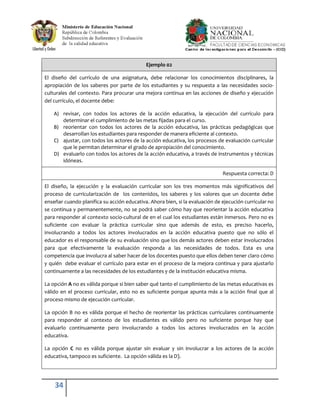 Ejemplo 02

El diseño del currículo de una asignatura, debe relacionar los conocimientos disciplinares, la
apropiación de los saberes por parte de los estudiantes y su respuesta a las necesidades socio-
culturales del contexto. Para procurar una mejora continua en las acciones de diseño y ejecución
del currículo, el docente debe:

    A) revisar, con todos los actores de la acción educativa, la ejecución del currículo para
       determinar el cumplimiento de las metas fijadas para el curso.
    B) reorientar con todos los actores de la acción educativa, las prácticas pedagógicas que
       desarrollan los estudiantes para responder de manera eficiente al contexto.
    C) ajustar, con todos los actores de la acción educativa, los procesos de evaluación curricular
       que le permitan determinar el grado de apropiación del conocimiento.
    D) evaluarlo con todos los actores de la acción educativa, a través de instrumentos y técnicas
       idóneas.

                                                                              Respuesta correcta: D

El diseño, la ejecución y la evaluación curricular son los tres momentos más significativos del
proceso de curricularización de los contenidos, los saberes y los valores que un docente debe
enseñar cuando planifica su acción educativa. Ahora bien, si la evaluación de ejecución curricular no
se continua y permanentemente, no se podrá saber cómo hay que reorientar la acción educativa
para responder al contexto socio-cultural de en el cual los estudiantes están inmersos. Pero no es
suficiente con evaluar la práctica curricular sino que además de esto, es preciso hacerlo,
involucrando a todos los actores involucrados en la acción educativa puesto que no sólo el
educador es el responsable de su evaluación sino que los demás actores deben estar involucrados
para que efectivamente la evaluación responda a las necesidades de todos. Esta es una
competencia que involucra al saber hacer de los docentes puesto que ellos deben tener claro cómo
y quién debe evaluar el currículo para estar en el proceso de la mejora continua y para ajustarlo
continuamente a las necesidades de los estudiantes y de la institución educativa misma.

La opción A no es válida porque si bien saber qué tanto el cumplimiento de las metas educativas es
válido en el proceso curricular, esto no es suficiente porque apunta más a la acción final que al
proceso mismo de ejecución curricular.

La opción B no es válida porque el hecho de reorientar las prácticas curriculares continuamente
para responder al contexto de los estudiantes es válido pero no suficiente porque hay que
evaluarlo continuamente pero involucrando a todos los actores involucrados en la acción
educativa.

La opción C no es válida porque ajustar sin evaluar y sin involucrar a los actores de la acción
educativa, tampoco es suficiente. La opción válida es la D).




    34
 