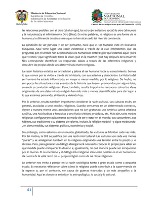 las relaciones posibles: con el otro (el alter ego), los otros (el colectivo social) lo otro (el mundo
y la naturaleza) y el infinitamente Otro (Dios). En otras palabras, lo religioso es una forma de lo
humano y lo diferencia de otros seres que no han alcanzado tal nivel de conciencia.

La condición de ser persona y de ser pensante, hace que el ser humano esté en incesante
búsqueda. Aquí tiene lugar una razón existencial a través de la cual entendemos que las
preguntas por el sentido han acompañado a la humanidad entera: ¿por qué estamos aquí? ¿para
qué vivimos? ¿qué significado tiene la vida? ¿qué es la muerte? ¿qué hay después de la muerte?
Nos corresponde identificar las respuestas dadas a través de las diferentes religiones y
descubrir las propias desde una determinada matriz religiosa.

La razón histórica enfatiza en la tradición y jalona al ser humano hacia su conocimiento. Somos
lo que somos por lo vivido a través de la historia, con sus aciertos y desaciertos. La historia del
ser humano ha estado influenciada, en mayor o menor medida, por lo religioso. De hecho, no
son pocos las situaciones y los eventos de la historia que fueron promovidos por alguna idea,
creencia o convicción religiosas. Pero, también, resulta importante reconocer cómo las ideas
originantes de una determinada religión han sido más o menos desmitificadas para dar lugar a
lo que estamos pensando, sintiendo y viviendo hoy.

Por lo anterior, resulta también importante considerar la razón cultural. Las culturas están, en
general, asociadas a unos modos religiosos. Cuando pensamos en un determinado contexto,
vienen a nuestra mente unas asociaciones que no son gratuitas: una América Latina cristiana
católica, una Asia budista e hinduista o una Rusia cristiana ortodoxa, etc. Más aún, tales modos
religiosos configuraron radicalmente su modo de ser y estar en el mundo, sus costumbres, sus
hábitos, sus tradiciones y su sistema de valores. Incluso, la religión modeló –y sigue modelando-
, en cierta medida, sus sistemas político, económico y social.

Sin embargo, como estamos en un mundo globalizado, las culturas se hibridan cada vez más.
Por tal motivo, la ERE se justifica por una razón intercultural. Las culturas son cada vez menos
“puras” y se amalgaman también en lo religioso originando una tensión entre lo propio y lo
diverso. Pero, para generar un diálogo dialogal será necesario conocer lo propio para saber en
qué medida puede enriquecer lo diverso e, igualmente, de qué manera puede ser enriquecido
por lo diverso. El ecumenismo y el diálogo interreligioso sólo serán posibles si el ser humano se
da cuenta de la valía tanto de su propia religión como de las otras religiones.

Lo anterior nos invita a pensar en la razón sociológica tanto a gran escala como a pequeña
escala. Es necesario reflexionar sobre cómo lo religioso puede contribuir a la supervivencia de
la especie o, por el contrario, ser causa de guerras fratricidas y de más atropellos a la
humanidad. Aquí es donde se embridan lo antropológico, lo social y lo cultural.




    41
 
