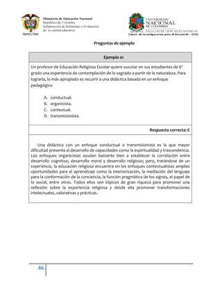 Preguntas de ejemplo


                                        Ejemplo 01

Un profesor de Educación Religiosa Escolar quiere suscitar en sus estudiantes de 6º
grado una experiencia de contemplación de lo sagrado a partir de la naturaleza. Para
lograrla, lo más apropiado es recurrir a una didáctica basada en un enfoque
pedagógico

       A.   conductual.
       B.   organicista.
       C.   contextual.
       D.   transmisionista.


                                                                 Respuesta correcta: C


    Una didáctica con un enfoque conductual o transmisionista es la que mayor
dificultad presenta al desarrollo de capacidades como la espiritualidad y trascendencia.
Los enfoques organicistas ayudan bastante bien a establecer la correlación entre
desarrollo cognitivo, desarrollo moral y desarrollo religioso; pero, tratándose de un
experiencia, la educación religiosa encuentra en los enfoques contextualistas amplias
oportunidades para el aprendizaje como la interiorización, la mediación del lenguaje
para la conformación de la conciencia, la función pragmática de los signos, el papel de
lo social, entre otros. Todos ellos son tópicos de gran riqueza para promover una
reflexión sobre la experiencia religiosa y desde ella promover transformaciones
intelectuales, valorativas y prácticas.




   46
 