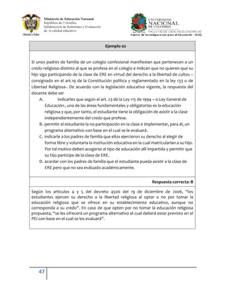 Ejemplo 02


Si unos padres de familia de un colegio confesional manifiestan que pertenecen a un
credo religioso distinto al que se profesa en el colegio e indican que no quieren que su
hijo siga participando de la clase de ERE en virtud del derecho a la libertad de cultos –
consignado en el art.19 de la Constitución política y reglamentado en la ley 133 o de
Libertad Religiosa-. De acuerdo con la legislación educativa vigente, la respuesta del
docente debe ser
     A.         indicarles que según el art. 23 de la Ley 115 de 1994 – o Ley General de
        Educación-, una de las áreas fundamentales y obligatorias es la educación
        religiosa y que, por tanto, el estudiante tiene la obligación de asistir a la clase
        independientemente del credo que profese.
     B. permitir al estudiante la no participación en la clase e implementar, para él, un
        programa alternativo con base en el cual se le evaluará.
     C. indicarle a los padres de familia que ellos ejercieron su derecho al elegir de
        forma libre y voluntaria la institución educativa en la cual matricularían a su hijo.
        Por tal motivo deben acogerse al tipo de educación allí impartida y permitir que
        su hijo participe de la clase de ERE.
     D. acordar con los padres de familia que el estudiante pueda asistir a la clase de
        ERE pero que no sea evaluado académicamente.


                                                                     Respuesta correcta: B

Según los artículos 4 y 5 del decreto 4500 del 19 de diciembre de 2006, “los
estudiantes ejercen su derecho a la libertad religiosa al optar o no por tomar la
educación religiosa que se ofrece en su establecimiento educativo, aunque no
corresponda a su credo”. En caso de que opten por no tomar la educación religiosa
propuesta, “se les ofrecerá un programa alternativo el cual deberá estar previsto en el
PEI con base en el cual se les evaluará”.




    47
 