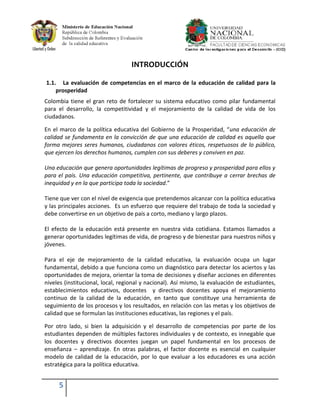 INTRODUCCIÓN

1.1. La evaluación de competencias en el marco de la educación de calidad para la
    prosperidad
Colombia tiene el gran reto de fortalecer su sistema educativo como pilar fundamental
para el desarrollo, la competitividad y el mejoramiento de la calidad de vida de los
ciudadanos.

En el marco de la política educativa del Gobierno de la Prosperidad, “una educación de
calidad se fundamenta en la convicción de que una educación de calidad es aquella que
forma mejores seres humanos, ciudadanos con valores éticos, respetuosos de lo público,
que ejercen los derechos humanos, cumplen con sus deberes y conviven en paz.

Una educación que genera oportunidades legítimas de progreso y prosperidad para ellos y
para el país. Una educación competitiva, pertinente, que contribuye a cerrar brechas de
inequidad y en la que participa toda la sociedad.”

Tiene que ver con el nivel de exigencia que pretendemos alcanzar con la política educativa
y las principales acciones. Es un esfuerzo que requiere del trabajo de toda la sociedad y
debe convertirse en un objetivo de país a corto, mediano y largo plazos.

El efecto de la educación está presente en nuestra vida cotidiana. Estamos llamados a
generar oportunidades legítimas de vida, de progreso y de bienestar para nuestros niños y
jóvenes.

Para el eje de mejoramiento de la calidad educativa, la evaluación ocupa un lugar
fundamental, debido a que funciona como un diagnóstico para detectar los aciertos y las
oportunidades de mejora, orientar la toma de decisiones y diseñar acciones en diferentes
niveles (institucional, local, regional y nacional). Así mismo, la evaluación de estudiantes,
establecimientos educativos, docentes y directivos docentes apoya el mejoramiento
continuo de la calidad de la educación, en tanto que constituye una herramienta de
seguimiento de los procesos y los resultados, en relación con las metas y los objetivos de
calidad que se formulan las instituciones educativas, las regiones y el país.

Por otro lado, si bien la adquisición y el desarrollo de competencias por parte de los
estudiantes dependen de múltiples factores individuales y de contexto, es innegable que
los docentes y directivos docentes juegan un papel fundamental en los procesos de
enseñanza – aprendizaje. En otras palabras, el factor docente es esencial en cualquier
modelo de calidad de la educación, por lo que evaluar a los educadores es una acción
estratégica para la política educativa.


     5
 