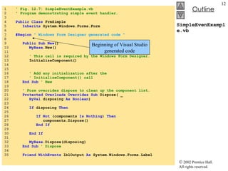 SimpleEvenExample.vb 1  ' Fig. 12.7: SimpleEventExample.vb 2  ' Program demonstrating simple event handler. 3  4  Public   Class  FrmSimple 5  Inherits  System.Windows.Forms.Form 6  7   #Region  " Windows Form Designer generated code " 8  9  Public   Sub   New () 10  MyBase .New() 11  12  ' This call is required by the Windows Form Designer. 13  InitializeComponent() 14  15  16  ' Add any initialization after the  17  ' InitializeComponent() call 18  End   Sub  ' New 19  20  ' Form overrides dispose to clean up the component list. 21  Protected   Overloads   Overrides   Sub  Dispose( _  22  ByVal  disposing  As   Boolean ) 23  24  If  disposing  Then 25  26  If   Not  (components  Is   Nothing )  Then 27  components.Dispose() 28  End   If 29  30  End   If 31  32  MyBase .Dispose(disposing) 33  End   Sub  ' Dispose 34  35  Friend   WithEvents  lblOutput  As  System.Windows.Forms.Label Beginning of Visual Studio generated code 
