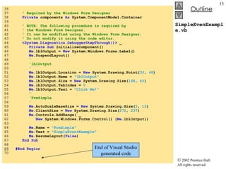 SimpleEvenExample.vb 36  37  ' Required by the Windows Form Designer 38  Private  components  As  System.ComponentModel.Container 39  40  ' NOTE: The following procedure is required by  41  ' the Windows Form Designer. 42  ' It can be modified using the Windows Form Designer.  43  ' Do not modify it using the code editor. 44  <System.Diagnostics.DebuggerStepThrough()>  _ 45  Private   Sub  InitializeComponent() 46  Me .lblOutput =  New  System.Windows.Forms.Label() 47  Me .SuspendLayout() 48  ' 49  'lblOutput 50  ' 51  Me .lblOutput.Location =  New  System.Drawing.Point( 32 ,  48 ) 52  Me .lblOutput.Name =  "lblOutput" 53  Me .lblOutput.Size =  New  System.Drawing.Size( 168 ,  40 ) 54  Me .lblOutput.TabIndex =  0 55  Me .lblOutput.Text =  "Click Me!" 56  ' 57  'FrmSimple 58  ' 59  Me .AutoScaleBaseSize =  New  System.Drawing.Size( 5 ,  13 ) 60  Me .ClientSize =  New  System.Drawing.Size( 272 ,  237 ) 61  Me .Controls.AddRange( _ 62  New  System.Windows.Forms.Control() { Me .lblOutput}) 63  64  Me .Name =  "FrmSimple" 65  Me .Text =  "SimpleEventExample" 66  Me .ResumeLayout( False ) 67  End   Sub 68  69   #End Region 70  End of Visual Studio generated code 