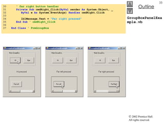 GroupBoxPanelExample.vb 30  ' far right button handler 31  Private Sub  cmdRight_Click( ByVal  sender  As  System.Object, _ 32  ByVal  e  As  System.EventArgs)  Handles  cmdRight.Click 33  34  lblMessage.Text =  "Far right pressed" 35  End Sub  ' cmdRight_Click 36  37  End Class  ' FrmGroupBox 