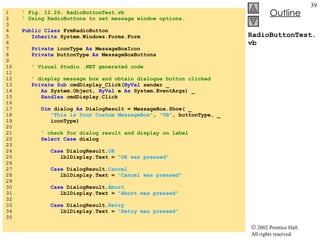 RadioButtonTest.vb 1  ' Fig. 12.26: RadioButtonTest.vb 2  ' Using RadioButtons to set message window options. 3  4  Public   Class  FrmRadioButton 5  Inherits  System.Windows.Forms.Form 6  7  Private  iconType  As  MessageBoxIcon 8  Private  buttonType  As  MessageBoxButtons 9  10  ' Visual Studio .NET generated code 11  12  ' display message box and obtain dialogue button clicked 13  Private   Sub  cmdDisplay_Click( ByVal  sender _ 14  As  System.Object,  ByVal  e  As  System.EventArgs) _ 15  Handles  cmdDisplay.Click 16  17  Dim  dialog  As  DialogResult = MessageBox.Show( _ 18  "This is Your Custom MessageBox" ,  "VB" , buttonType, _ 19  iconType) 20  21  ' check for dialog result and display on label 22  Select   Case  dialog 23  24  Case  DialogResult. OK 25  lblDisplay.Text =  "OK was pressed" 26  27  Case  DialogResult. Cancel 28  lblDisplay.Text =  "Cancel was pressed" 29  30  Case  DialogResult. Abort 31  lblDisplay.Text =  "Abort was pressed" 32  33  Case  DialogResult. Retry 34  lblDisplay.Text =  "Retry was pressed" 35  