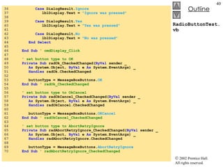 RadioButtonTest.vb 36  Case  DialogResult. Ignore 37  lblDisplay.Text =  "Ignore was pressed" 38  39  Case  DialogResult. Yes 40  lblDisplay.Text =  "Yes was pressed" 41  42  Case  DialogResult. No 43  lblDisplay.Text =  "No was pressed" 44  End   Select 45  46  End   Sub   ' cmdDisplay_Click 47  48  ' set button type to OK 49  Private   Sub  radOk_CheckedChanged( ByVal  sender _ 50  As  System.Object,  ByVal  e  As  System.EventArgs) _ 51  Handles  radOk.CheckedChanged 52  53  buttonType = MessageBoxButtons. OK 54  End   Sub  ' radOk_CheckedChanged 55  56  ' set button type to OkCancel 57  Private   Sub  radOkCancel_CheckedChanged( ByVal  sender _ 58  As  System.Object,  ByVal  e  As  System.EventArgs) _ 59  Handles  radOkCancel.CheckedChanged 60  61  buttonType = MessageBoxButtons. OKCancel 62  End   Sub  ' radOkCancel_CheckedChanged 63  64  ' set button type to AbortRetryIgnore 65  Private   Sub  radAbortRetryIgnore_CheckedChanged( ByVal  sender _ 66  As  System.Object,  ByVal  e  As  System.EventArgs) _ 67  Handles  radAbortRetryIgnore.CheckedChanged 68  69  buttonType = MessageBoxButtons. AbortRetryIgnore 70  End Sub  ' radAbortRetryIgnore_CheckedChanged 