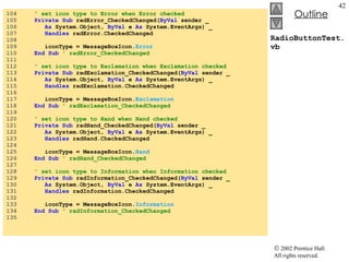 RadioButtonTest.vb 104  ' set icon type to Error when Error checked 105  Private   Sub  radError_CheckedChanged( ByVal  sender _ 106  As  System.Object,  ByVal  e  As  System.EventArgs) _ 107  Handles  radError.CheckedChanged 108  109  iconType = MessageBoxIcon. Error 110  End Sub  ' radError_CheckedChanged 111  112  ' set icon type to Exclamation when Exclamation checked 113  Private   Sub  radExclamation_CheckedChanged( ByVal  sender _ 114  As  System.Object,  ByVal  e  As  System.EventArgs) _ 115  Handles  radExclamation.CheckedChanged 116  117  iconType = MessageBoxIcon. Exclamation 118  End Sub  ' radExclamation_CheckedChanged 119  120  ' set icon type to Hand when Hand checked 121  Private   Sub  radHand_CheckedChanged( ByVal  sender _ 122  As  System.Object,  ByVal  e  As  System.EventArgs) _ 123  Handles  radHand.CheckedChanged 124  125  iconType = MessageBoxIcon. Hand 126  End Sub  ' radHand_CheckedChanged 127  128  ' set icon type to Information when Information checked 129  Private   Sub  radInformation_CheckedChanged( ByVal  sender _ 130  As  System.Object,  ByVal  e  As  System.EventArgs) _ 131  Handles  radInformation.CheckedChanged 132  133  iconType = MessageBoxIcon. Information 134  End Sub  ' radInformation_CheckedChanged 135  