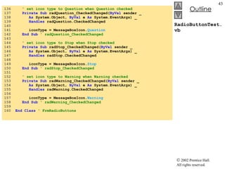 RadioButtonTest.vb 136  ' set icon type to Question when Question checked 137  Private   Sub  radQuestion_CheckedChanged( ByVal  sender _ 138  As  System.Object,  ByVal  e  As  System.EventArgs) _ 139  Handles  radQuestion.CheckedChanged 140  141  iconType = MessageBoxIcon. Question 142  End Sub  ' radQuestion_CheckedChanged 143  144  ' set icon type to Stop when Stop checked 145  Private   Sub  radStop_CheckedChanged( ByVal  sender _ 146  As  System.Object,  ByVal  e  As  System.EventArgs) _ 147  Handles  radStop.CheckedChanged 148  149  iconType = MessageBoxIcon. Stop 150  End Sub  ' radStop_CheckedChanged 151  152  ' set icon type to Warning when Warning checked 153  Private   Sub  radWarning_CheckedChanged( ByVal  sender _ 154  As  System.Object,  ByVal  e  As  System.EventArgs) _ 155  Handles  radWarning.CheckedChanged 156  157  iconType = MessageBoxIcon. Warning 158  End Sub  ' radWarning_CheckedChanged 159  160  End   Class   ' FrmRadioButtons 
