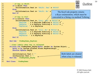 KeyDemo.vb 31  ' if key is Shift 32  If  e.Shift  Then 33  lblInformation.Text &=  "Shift: Yes"  &  vbCrLf 34  Else 35  lblInformation.Text &=  "Shift: No"  &  vbCrLf 36  End If 37  38  ' if key is Ctrl 39  If  e.Control  Then 40  lblInformation.Text &=  "Ctrl: Yes"  &  vbCrLf  & _ 41   "KeyCode: "  & e.KeyCode.ToString &  vbCrLf  &  _ 42  "KeyData: "  & e.KeyData.ToString &  vbCrLf  & _ 43  "KeyValue: "  & e.KeyValue 44  Else 45  lblInformation.Text &=  "Ctrl: No"  &  vbCrLf  & _ 46  "KeyCode: "  & e.KeyCode.ToString &  vbCrLf  &  _ 47  "KeyData: "  & e.KeyData.ToString &  vbCrLf  & _ 48  "KeyValue: "  & e.KeyValue 49  End If 50  51  End Sub  ' FrmKeyDemo_KeyDown 52  53  ' clear labels when key is released 54  Private Sub  FrmKeyDemo_KeyUp( ByVal  sender  As  System.Object, _ 55  ByVal  e  As  System.windows.Forms.KeyEventArgs) _ 56  Handles   MyBase .KeyUp 57  58   lblInformation.Text =  "" 59  lblCharacter.Text =  "" 60  End Sub  ' FrmKeyDemo_KeyUp 61  62  End Class  ' FrmKeyDemo The KeyCode property returns a Keys enumeration, which must be converted to a String via method ToString Both labels are cleared when a key is released 