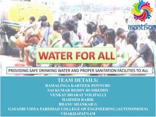 PROVIDING SAFE DRINKING WATER AND PROPER SANITATION FACILITIES TO ALL
TEAM DETAILS:
RAMALINGA KARTEEK PONNURU
SAI KUMAR REDDY BUSIREDDY
VENKAT BHARAT VOLIPALLI
HAHMED RABIK
BHANU SHANKAR G
GAYATRI VIDYA PARISHAD COLLEGE OF ENGINEERING (AUTONOMOUS)
VISAKHAPATNAM
 