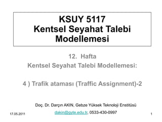 KSUY 5117
              Kentsel Seyahat Talebi
                  Modellemesi
                         12. Hafta
             Kentsel Seyahat Talebi Modellemesi:

        4 ) Trafik ataması (Traffic Assignment)-2


               Doç. Dr. Darçın AKIN, Gebze Yüksek Teknoloji Enstitüsü

17.05.2011               dakin@gyte.edu.tr, 0533-430-0997               1
 